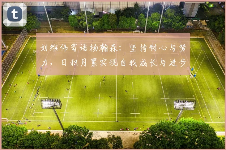 刘维伟寄语杨瀚森：坚持耐心与努力，日积月累实现自我成长与进步