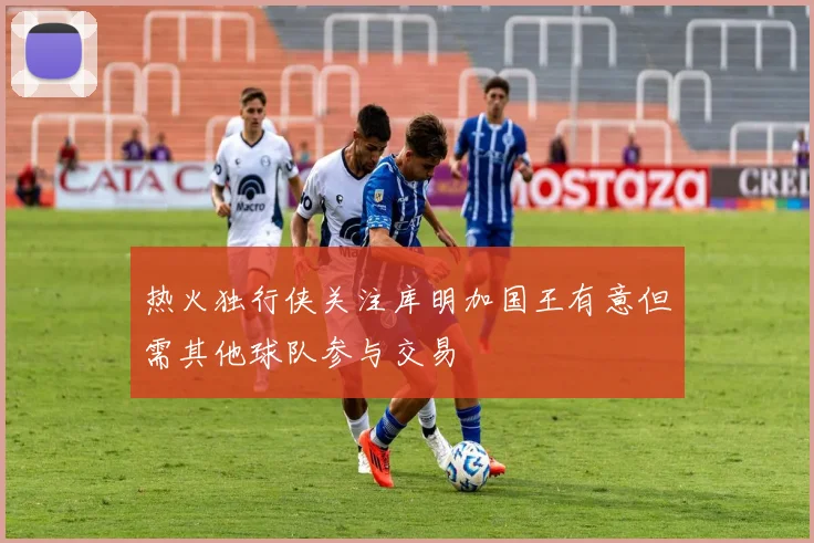 热火独行侠关注库明加国王有意但需其他球队参与交易