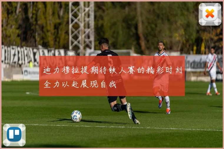 迪力穆拉提期待铁人赛的精彩时刻全力以赴展现自我