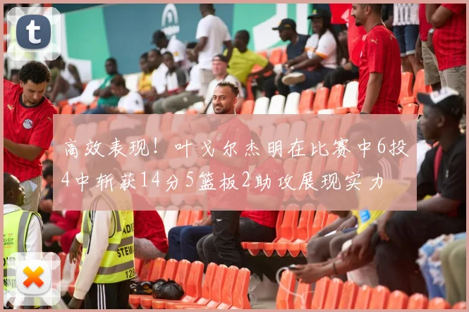 高效表现！叶戈尔杰明在比赛中6投4中斩获14分5篮板2助攻展现实力