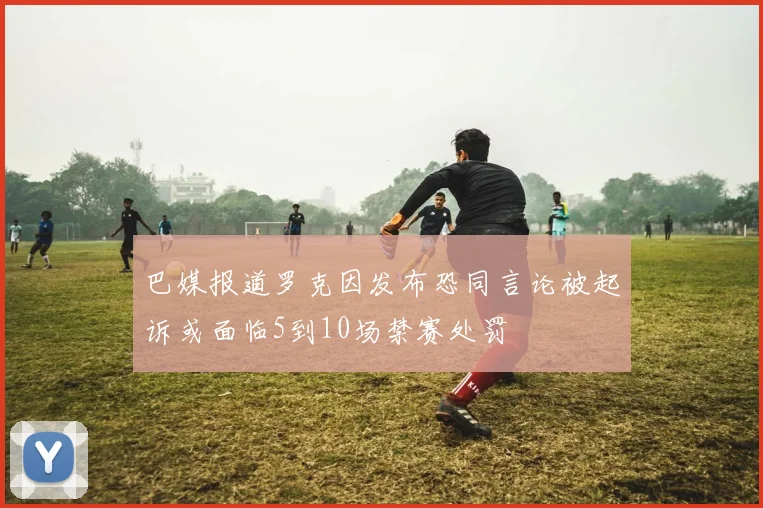 巴媒报道罗克因发布恐同言论被起诉或面临5到10场禁赛处罚