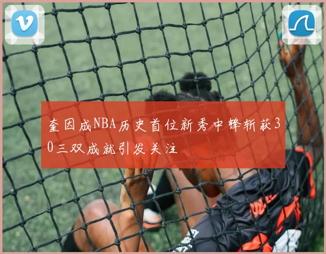 奎因成NBA历史首位新秀中锋斩获30三双成就引发关注