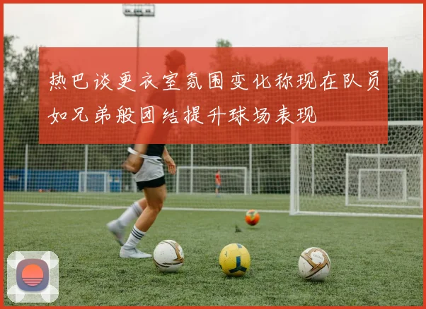 热巴谈更衣室氛围变化称现在队员如兄弟般团结提升球场表现