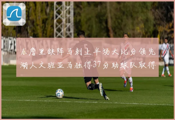 东詹里缺阵马刺上半场大比分领先湖人文班亚马独得37分助球队取得优势