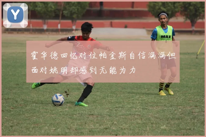 霍华德回忆对位帕金斯自信满满但面对姚明却感到无能为力