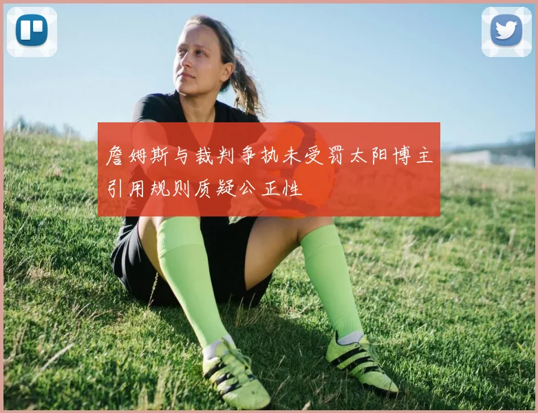 詹姆斯与裁判争执未受罚太阳博主引用规则质疑公正性