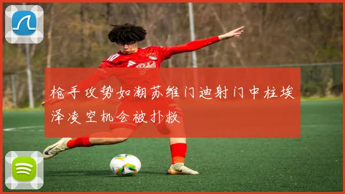 枪手攻势如潮苏维门迪射门中柱埃泽凌空机会被扑救