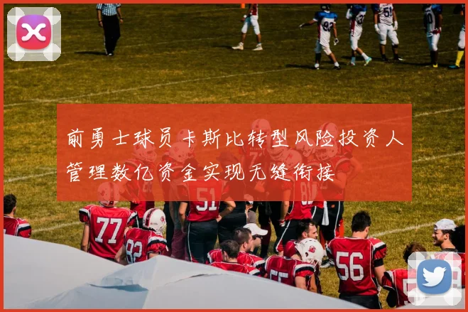 前勇士球员卡斯比转型风险投资人管理数亿资金实现无缝衔接