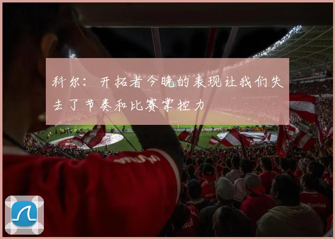 科尔：开拓者今晚的表现让我们失去了节奏和比赛掌控力