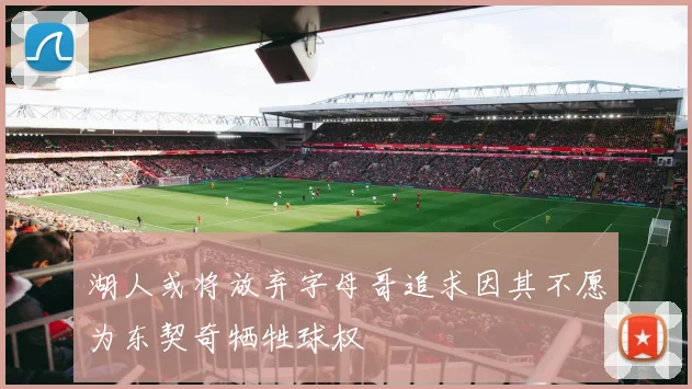 湖人或将放弃字母哥追求因其不愿为东契奇牺牲球权