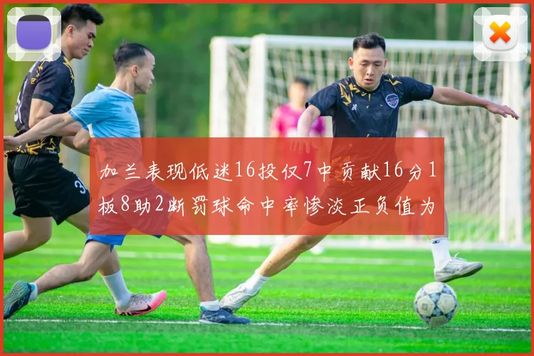加兰表现低迷16投仅7中贡献16分1板8助2断罚球命中率惨淡正负值为负24