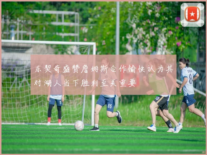 东契奇盛赞詹姆斯合作愉快认为其对湖人当下胜利至关重要