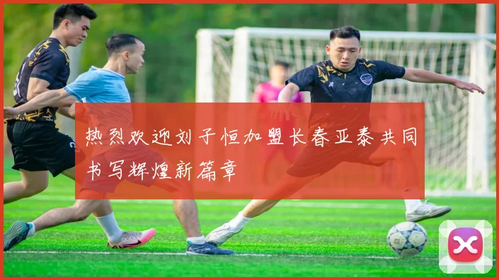 热烈欢迎刘子恒加盟长春亚泰共同书写辉煌新篇章