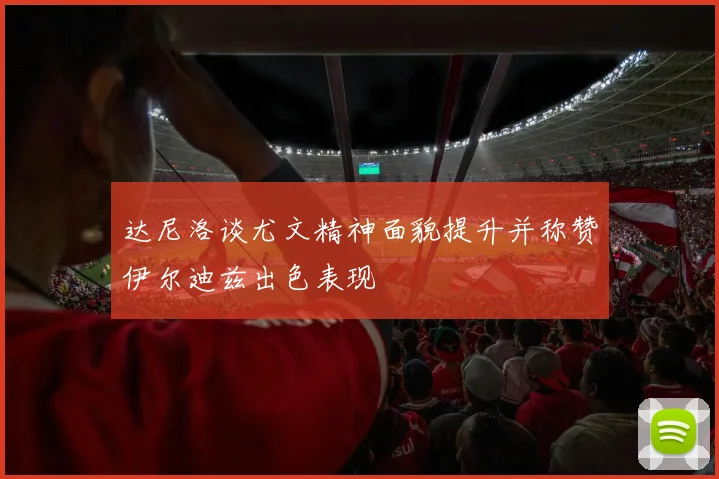 达尼洛谈尤文精神面貌提升并称赞伊尔迪兹出色表现