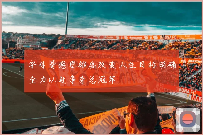 字母哥感恩雄鹿改变人生目标明确全力以赴争夺总冠军