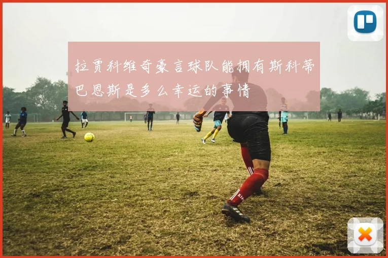 拉贾科维奇豪言球队能拥有斯科蒂巴恩斯是多么幸运的事情