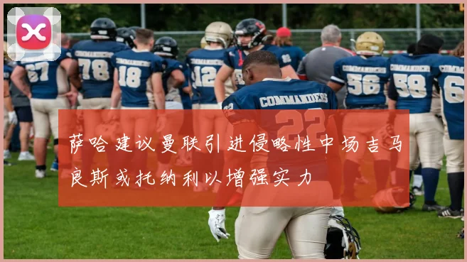 萨哈建议曼联引进侵略性中场吉马良斯或托纳利以增强实力