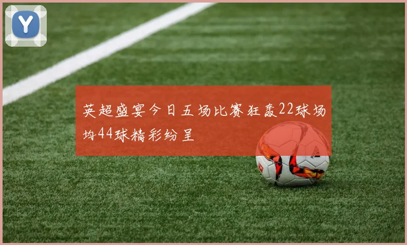 英超盛宴今日五场比赛狂轰22球场均44球精彩纷呈