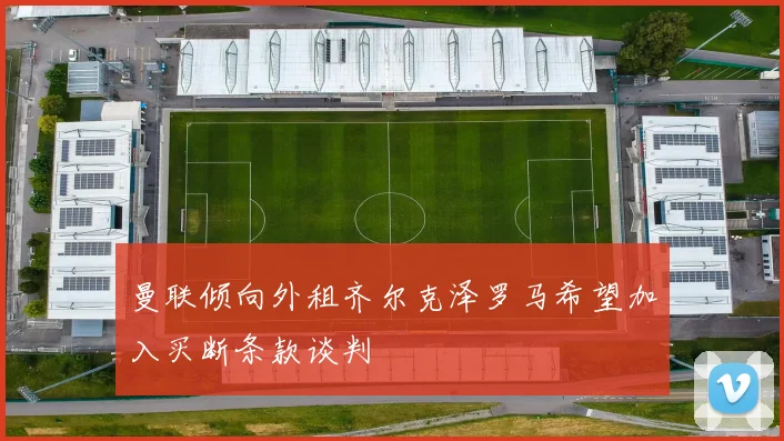 曼联倾向外租齐尔克泽罗马希望加入买断条款谈判