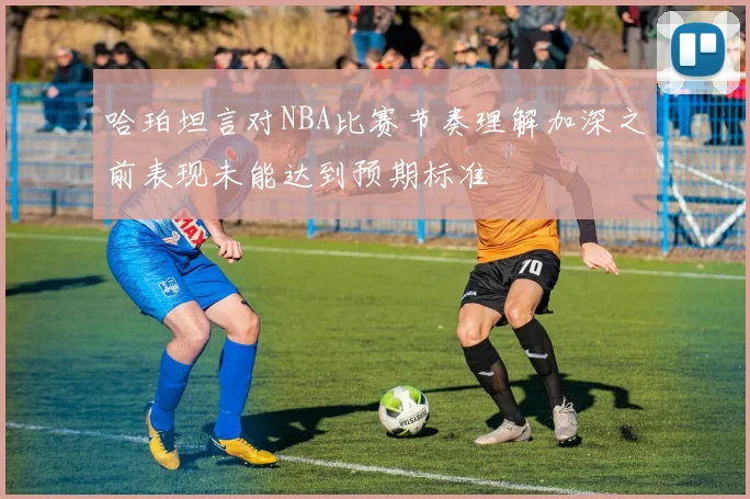 哈珀坦言对NBA比赛节奏理解加深之前表现未能达到预期标准