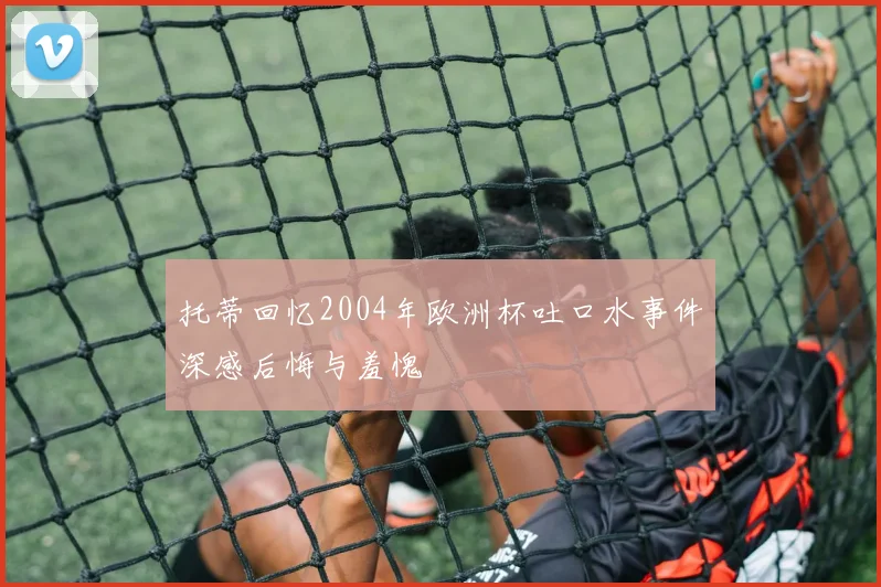 托蒂回忆2004年欧洲杯吐口水事件深感后悔与羞愧