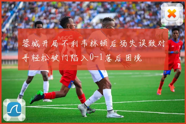蓉城开局不利韦林顿后场失误致对手轻松破门陷入0-1落后困境