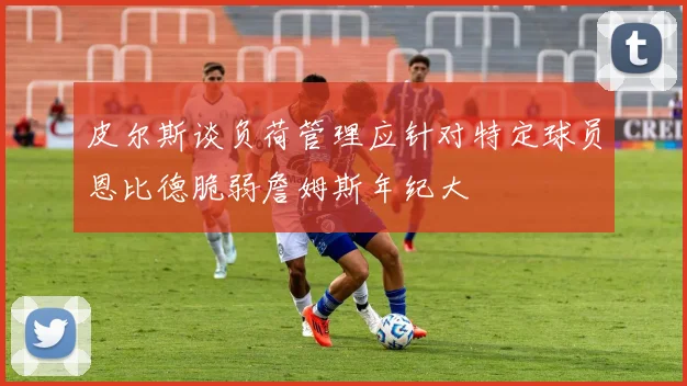 皮尔斯谈负荷管理应针对特定球员恩比德脆弱詹姆斯年纪大
