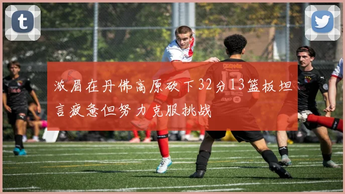 浓眉在丹佛高原砍下32分13篮板坦言疲惫但努力克服挑战