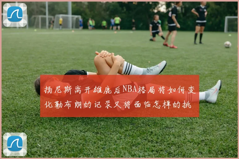 扬尼斯离开雄鹿后NBA格局将如何变化勒布朗的记录又将面临怎样的挑战