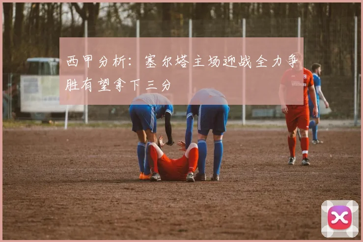 西甲分析：塞尔塔主场迎战全力争胜有望拿下三分