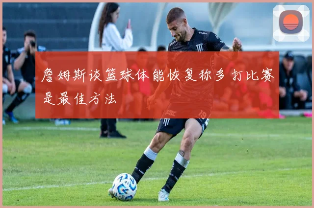 詹姆斯谈篮球体能恢复称多打比赛是最佳方法
