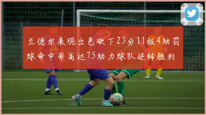 兰德尔表现出色砍下23分11板4助罚球命中率高达75助力球队逆转胜利