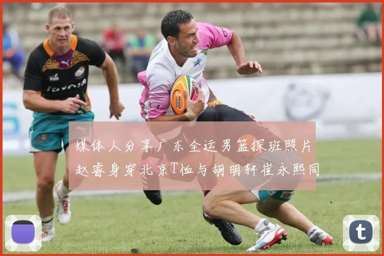 媒体人分享广东全运男篮探班照片赵睿身穿北京T恤与胡明轩崔永熙同框合影