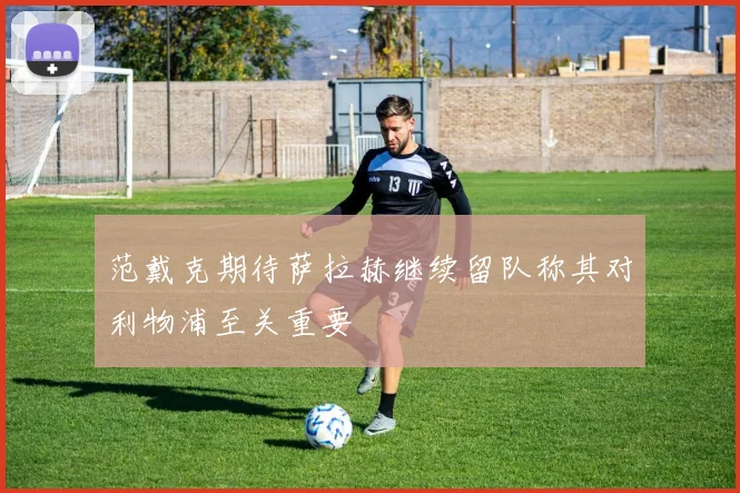 范戴克期待萨拉赫继续留队称其对利物浦至关重要