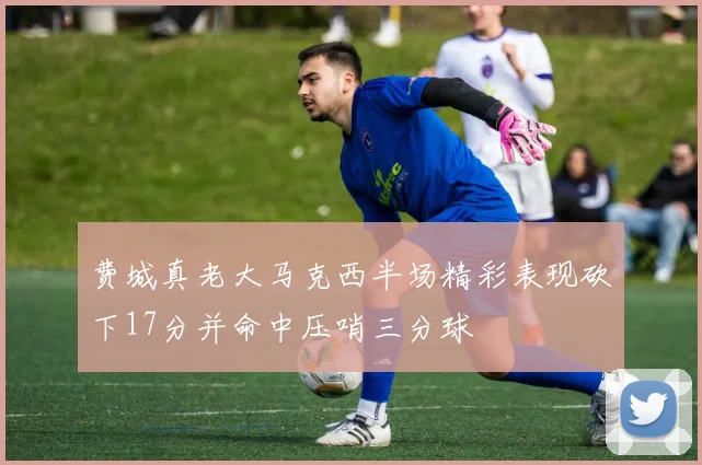 费城真老大马克西半场精彩表现砍下17分并命中压哨三分球