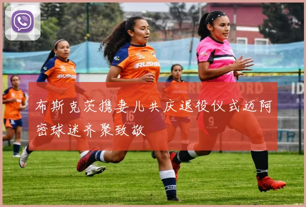 布斯克茨携妻儿共庆退役仪式迈阿密球迷齐聚致敬