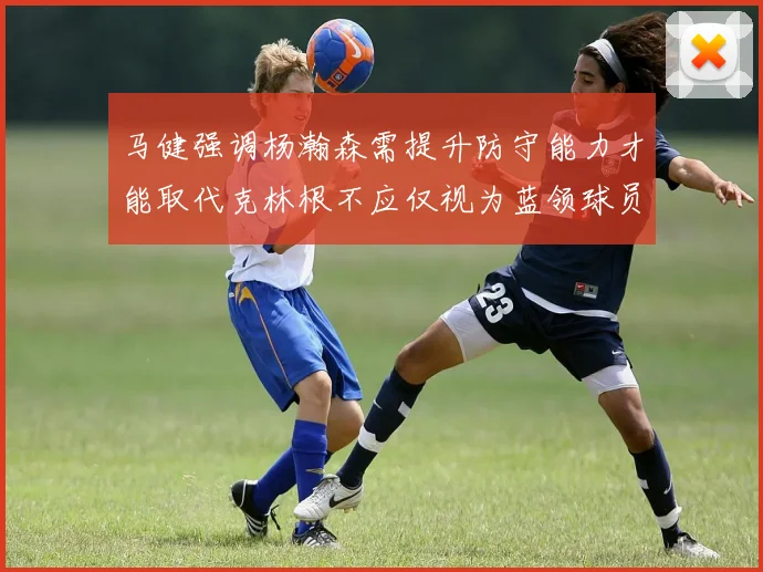 马健强调杨瀚森需提升防守能力才能取代克林根不应仅视为蓝领球员
