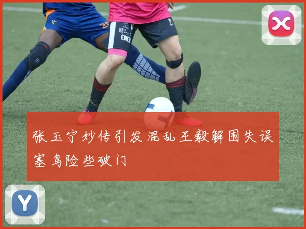 张玉宁妙传引发混乱王毅解围失误塞鸟险些破门