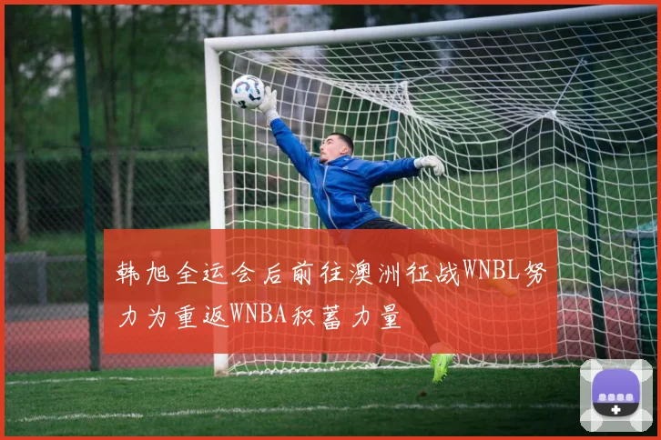 韩旭全运会后前往澳洲征战WNBL努力为重返WNBA积蓄力量