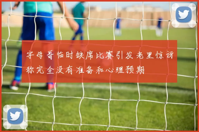字母哥临时缺席比赛引发老里惊讶称完全没有准备和心理预期