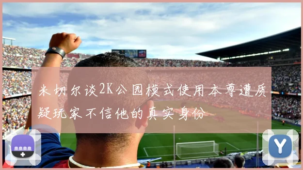 米切尔谈2K公园模式使用本尊遭质疑玩家不信他的真实身份